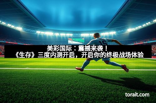 美彩国际：震撼来袭！《生存》三度内测开启，开启你的终极战场体验