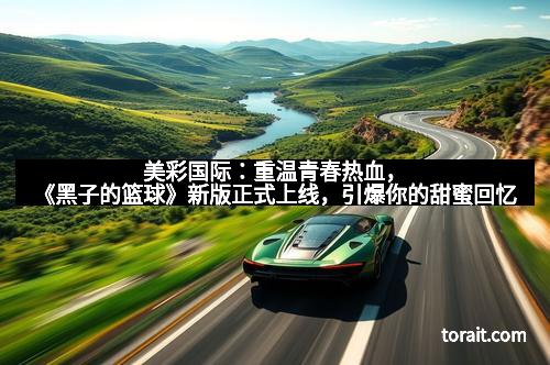 美彩国际：重温青春热血，《黑子的篮球》新版正式上线，引爆你的甜蜜回忆