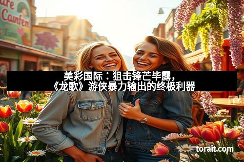 美彩国际：狙击锋芒毕露，《龙歌》游侠暴力输出的终极利器